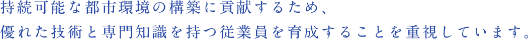 持続可能な都市環境の構築に貢献するため、優れた技術と専門知識を持つ従業員を育成することを重視しています。